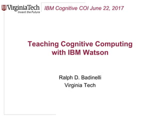 IBM Cognitive COI June 22, 2017
Teaching Cognitive Computing
with IBM Watson
Ralph D. Badinelli
Virginia Tech
 