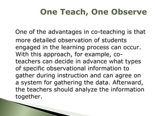 One of the advantages in co-teaching is that more detailed observation of students engaged in the learning process can occur. With this approach, for example, co-teachers can decide in advance what types of specific observational information to gather during instruction and can agree on a system for gathering the data. Afterward, the teachers should analyze the information together.  One Teach, One Observe 