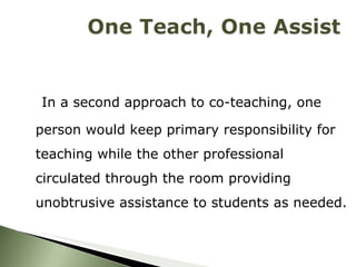 In a second approach to co-teaching, one person would keep primary responsibility for teaching while the other professional circulated through the room providing unobtrusive assistance to students as needed. 