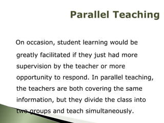 On occasion, student learning would be greatly facilitated if they just had more supervision by the teacher or more opportunity to respond. In parallel teaching, the teachers are both covering the same information, but they divide the class into two groups and teach simultaneously. 