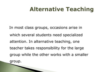 In most class groups, occasions arise in which several students need specialized attention. In alternative teaching, one teacher takes responsibility for the large group while the other works with a smaller group. 