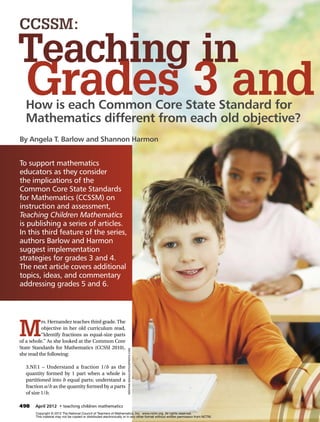 CCSSM:

Teaching in
   Grades 3 and
   How is each Common Core State Standard for
   Mathematics different from each old objective?
By Angela T. Barlow and Shannon Harmon


To support mathematics
educators as they consider
the implications of the
Common Core State Standards
for Mathematics (CCSSM) on
instruction and assessment,
Teaching Children Mathematics
is publishing a series of articles.
In this third feature of the series,
authors Barlow and ­ armon
                      H
suggest implementation
s
­ trategies for grades 3 and 4.
The next article covers additional
topics, ideas, and commentary
addressing grades 5 and 6.




M
          rs. Hernandez teaches third grade. The
          objective in her old curriculum read,
          “Identify fractions as equal-size parts
of a whole.” As she looked at the Common Core
State Standards for Mathematics (CCSSI 2010),
                                                                      Kristian Sekulic/iStockphoto.com




she read the following:

   3.NF.1 – Understand a fraction 1/b as the
   quantity formed by 1 part when a whole is
   partitioned into b equal parts; understand a
   fraction a/b as the quantity formed by a parts
   of size 1/b.

498	 April 2012  • teaching children mathematics 	                                                                                  www.nctm.org
       Copyright © 2012 The National Council of Teachers of Mathematics, Inc. www.nctm.org. All rights reserved.
       This material may not be copied or distributed electronically or in any other format without written permission from NCTM.
 