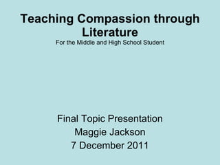 Teaching Compassion through Literature For the Middle and High School Student Final Topic Presentation Maggie Jackson 7 December 2011 