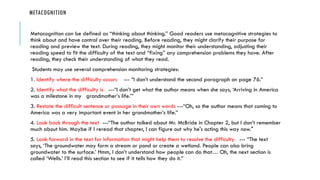 METACOGNITION
Metacognition can be defined as “thinking about thinking.” Good readers use metacognitive strategies to
think about and have control over their reading. Before reading, they might clarify their purpose for
reading and preview the text. During reading, they might monitor their understanding, adjusting their
reading speed to fit the difficulty of the text and “fixing” any comprehension problems they have. After
reading, they check their understanding of what they read.
Students may use several comprehension monitoring strategies:
1. Identify where the difficulty occurs --- “I don’t understand the second paragraph on page 76.”
2. Identify what the difficulty is ---“I don’t get what the author means when she says, ‘Arriving in America
was a milestone in my grandmother’s life.’”
3. Restate the difficult sentence or passage in their own words ---“Oh, so the author means that coming to
America was a very important event in her grandmother’s life.”
4. Look back through the text ---“The author talked about Mr. McBride in Chapter 2, but I don’t remember
much about him. Maybe if I reread that chapter, I can figure out why he's acting this way now."
5. Look forward in the text for information that might help them to resolve the difficulty --- “The text
says, ‘The groundwater may form a stream or pond or create a wetland. People can also bring
groundwater to the surface.’ Hmm, I don’t understand how people can do that… Oh, the next section is
called ‘Wells.’ I’ll read this section to see if it tells how they do it.”
 