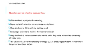 ANSWERING QUESTIONS
Questions can be effective because they:
Give students a purpose for reading
Focus students’ attention on what they are to learn
Help students to think actively as they read
Encourage students to monitor their comprehension
Help students to review content and relate what they have learned to what they
already know
The Question-Answer Relationship strategy (QAR) encourages students to learn how
to answer questions better.
 