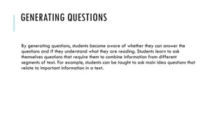 GENERATING QUESTIONS
By generating questions, students become aware of whether they can answer the
questions and if they understand what they are reading. Students learn to ask
themselves questions that require them to combine information from different
segments of text. For example, students can be taught to ask main idea questions that
relate to important information in a text.
 