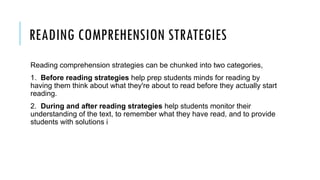 READING COMPREHENSION STRATEGIES
Reading comprehension strategies can be chunked into two categories,
1. Before reading strategies help prep students minds for reading by
having them think about what they're about to read before they actually start
reading.
2. During and after reading strategies help students monitor their
understanding of the text, to remember what they have read, and to provide
students with solutions i
 