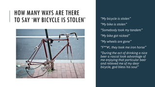 HOW MANY WAYS ARE THERE
TO SAY ‘MY BICYCLE IS STOLEN’ “My bicycle is stolen”
“My bike is stolen”
“Somebody took my tandem”
“My bike got nicked”
“My wheels are gone”
“F**#!, they took me iron horse”
“During the act of drinking a nice
beer a rascal took advantage of
me enjoying that particular beer
and relieved me of my dear
bicycle, god bless his soul”
 