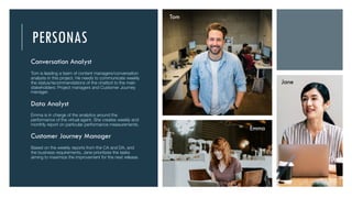 PERSONAS
Conversation Analyst
Tom is leading a team of content managers/conversation
analysts in this project. He needs to communicate weekly
the status/recommendations of the chatbot to the main
stakeholders: Project managers and Customer Journey
manager.
Data Analyst
Emma is in charge of the analytics around the
performance of the virtual agent. She creates weekly and
monthly report on particular performance measurements.
Customer Journey Manager
Based on the weekly reports from the CA and DA, and
the business requirements, Jane prioritizes the tasks
aiming to maximize the improvement for the next release.
Tom
Emma
Jane
 