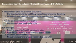 Impressions from the industry (Chatbot Summit, June 24th, Tel Aviv)
• Most major brands have started the journey
• Starting simple (intents, slot filling, handoff) and improving iteratively
• Investing in conversation design, training conversation analysts
• Vendor landscape continues to evolve
• Quicker and more easily build bots
• Challenges:
• Building a good bot is still considered an art
• Pushbacks if realistic expectations not set for users
• Don’t use call-center metrics
• Negative reactions to avatars; Positive to personality
 