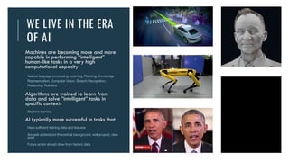 WE LIVE IN THE ERA
OF AI
Machines are becoming more and more
capable in performing “intelligent”
human-like tasks in a very high
computational capacity
- Natural language processing, Learning, Planning, Knowledge
Representation, Computer Vision, Speech Recognition,
Reasoning, Robotics
Algorithms are trained to learn from
data and solve ”intelligent” tasks in
specific contexts
Machine learning
AI typically more successful in tasks that
Have sufficient training data and features
Are well understood (theoretical background, well scoped, clear
goal)
Future action should draw from historic data
Tom
Emma
 