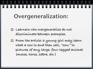 Overgeneralization:

Learners who overgeneralize do not
discriminate between examples.
From the article: a young girl may ...