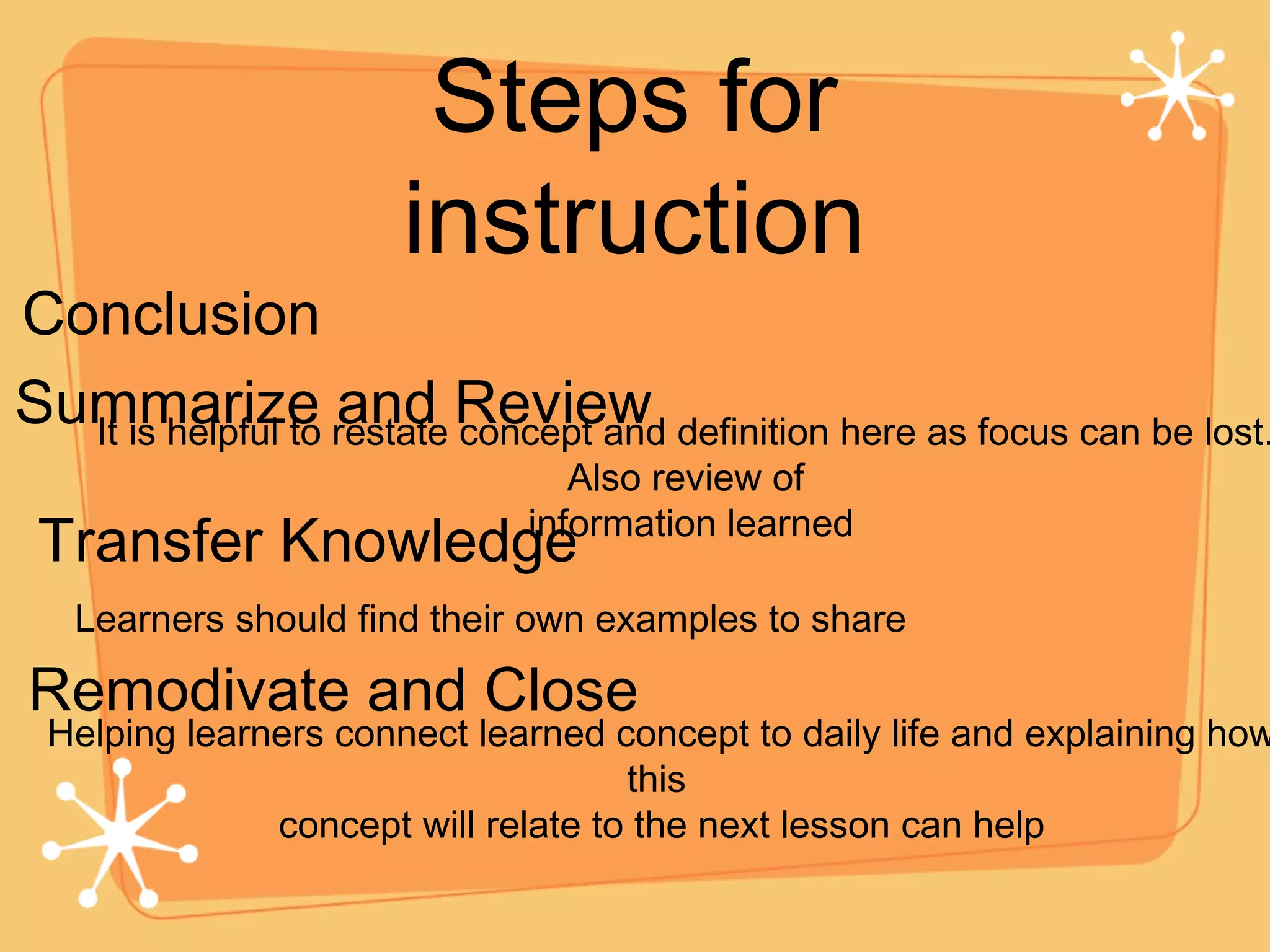 Steps for instruction Conclusion Summarize and Review Transfer Knowledge It is helpful to restate concept and definition here as focus can be lost. Also review of information learned Learners should find their own examples to share Remodivate and Close Helping learners connect learned concept to daily life and explaining how this  concept will relate to the next lesson can help 