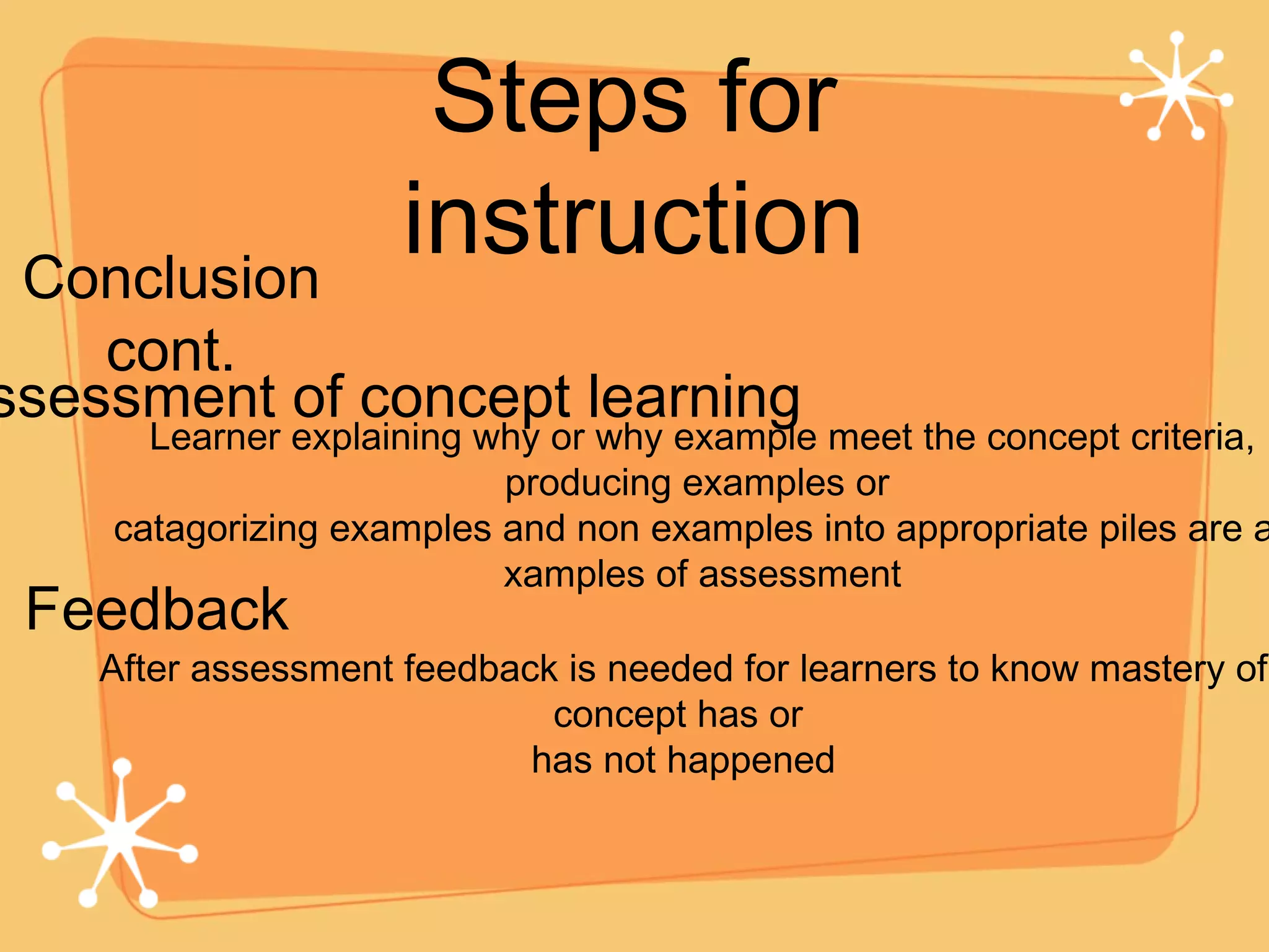 Steps for instruction Conclusion cont. Assessment of concept learning Feedback After assessment feedback is needed for learners to know mastery of concept has or  has not happened Learner explaining why or why example meet the concept criteria, producing examples or  catagorizing examples and non examples into appropriate piles are all xamples of assessment 