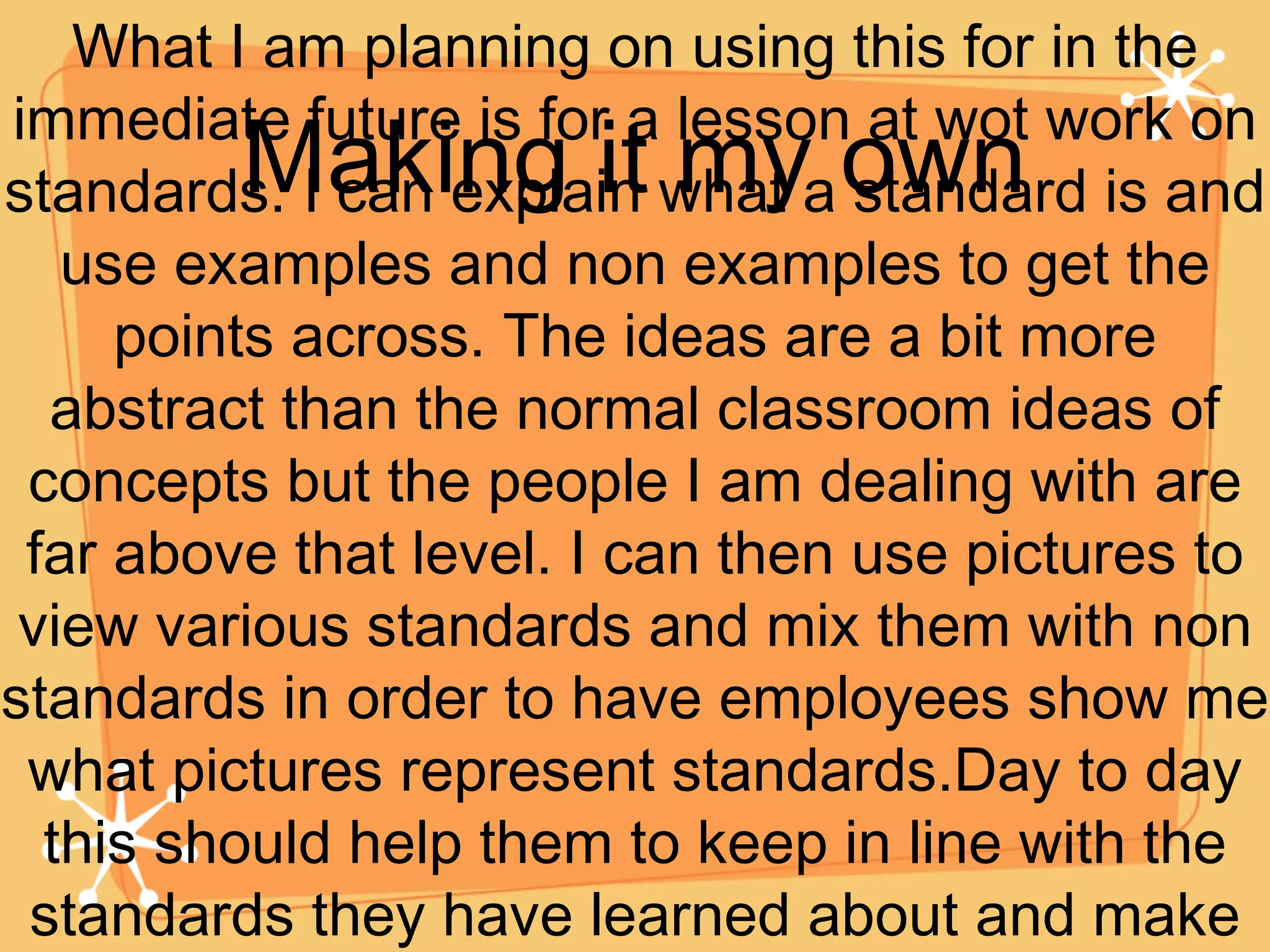 Making it my own What I am planning on using this for in the immediate future is for a lesson at wot work on standards. I can explain what a standard is and use examples and non examples to get the points across. The ideas are a bit more abstract than the normal classroom ideas of concepts but the people I am dealing with are far above that level. I can then use pictures to view various standards and mix them with non standards in order to have employees show me what pictures represent standards.Day to day this should help them to keep in line with the standards they have learned about and make our clients happier. 