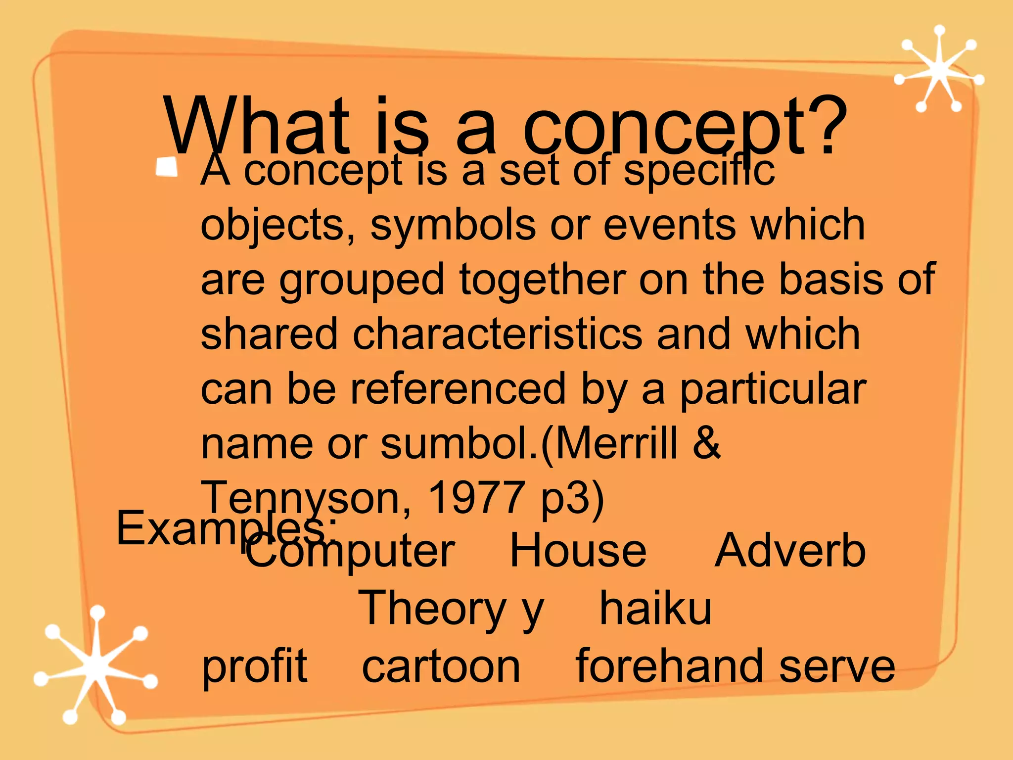 What is a concept? A concept is a set of specific objects, symbols or events which are grouped together on the basis of shared characteristics and which can be referenced by a particular name or sumbol.(Merrill & Tennyson, 1977 p3) Examples: Computer  House  Adverb  Theory y  haiku  profit  cartoon  forehand serve  