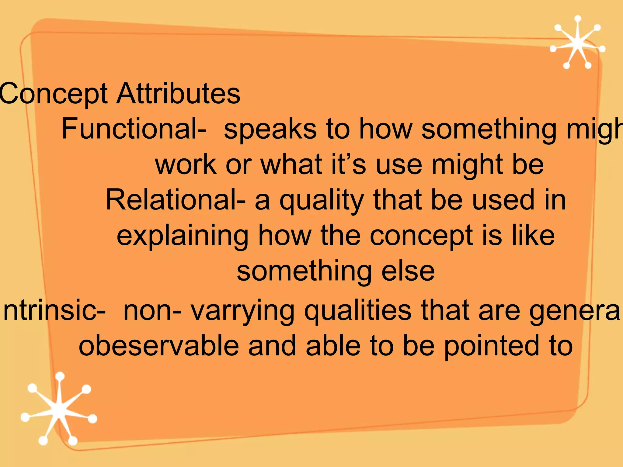 Concept Attributes Relational- a quality that be used in explaining how the concept is like something else Functional-  speaks to how something might work or what it’s use might be Intrinsic-  non- varrying qualities that are generally  obeservable and able to be pointed to 