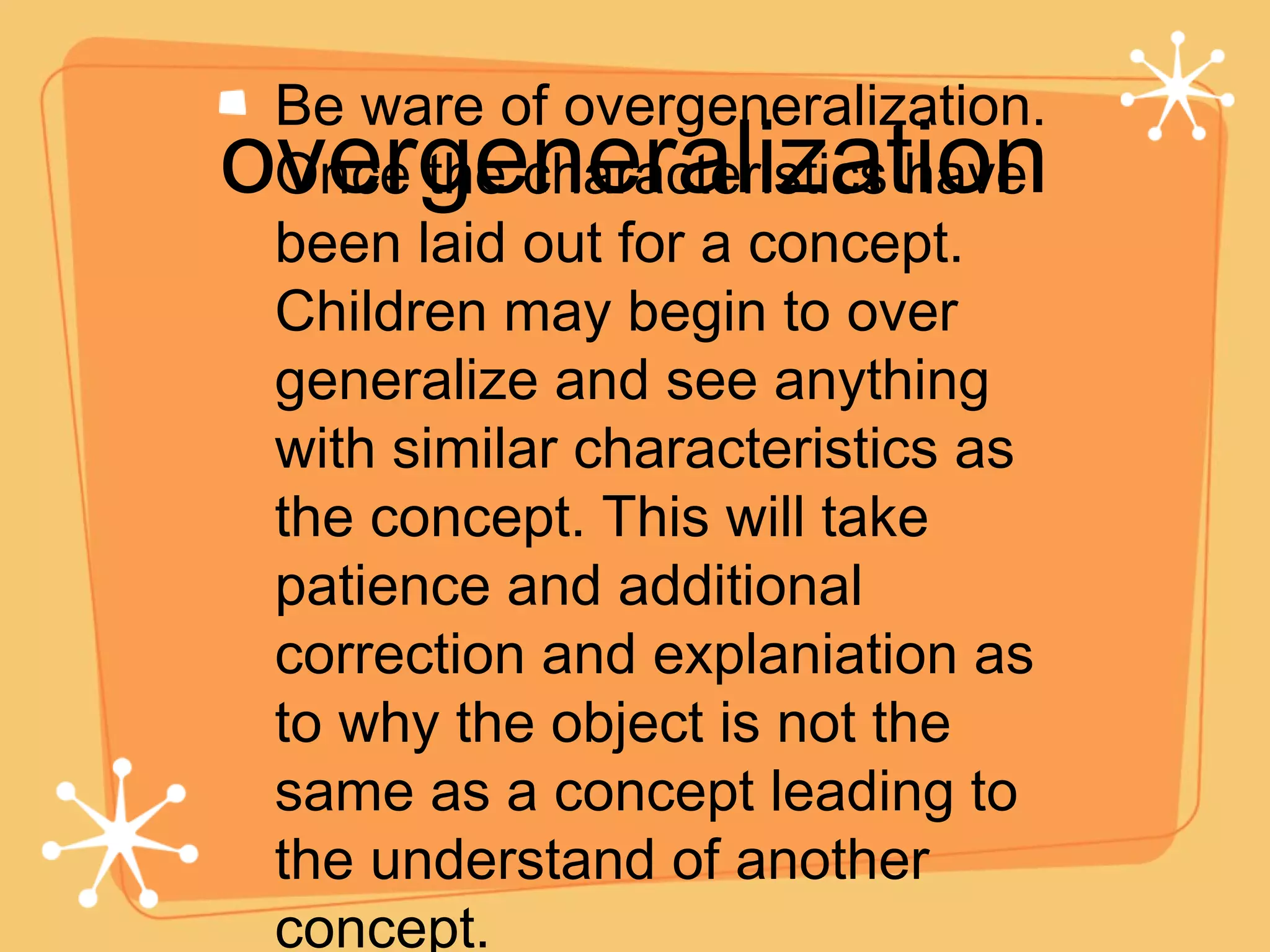 overgeneralization Be ware of overgeneralization. Once the characteristics have been laid out for a concept. Children may begin to over generalize and see anything with similar characteristics as the concept. This will take patience and additional correction and explaniation as to why the object is not the same as a concept leading to the understand of another concept.  