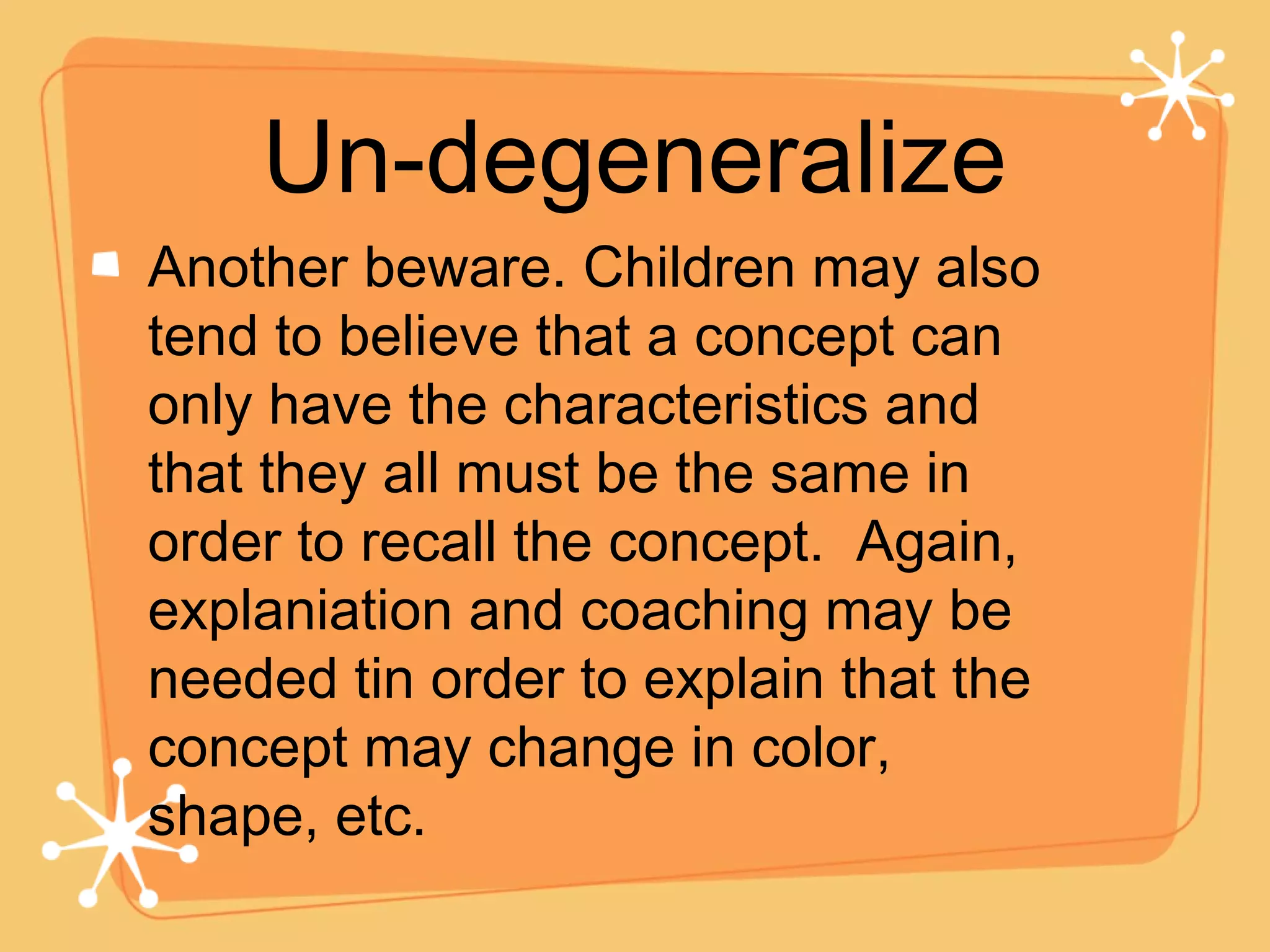 Un-degeneralize Another beware. Children may also tend to believe that a concept can only have the characteristics and that they all must be the same in order to recall the concept.  Again, explaniation and coaching may be needed tin order to explain that the concept may change in color, shape, etc. 