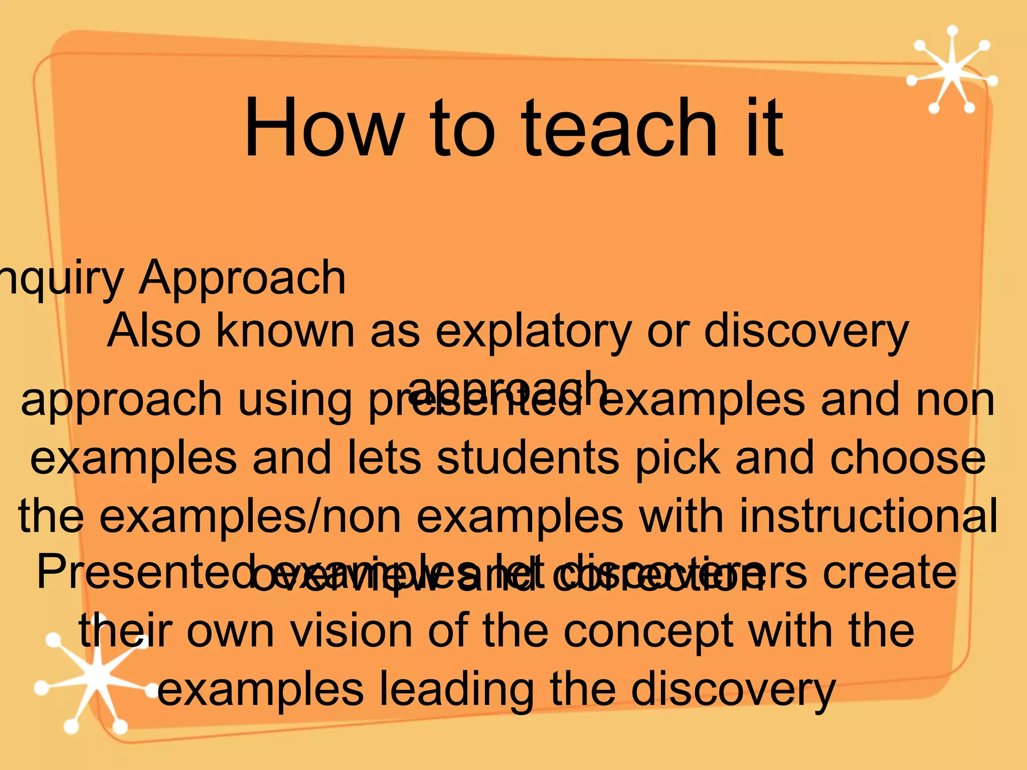 How to teach it Inquiry Approach Also known as explatory or discovery approach approach using presented examples and non examples and lets students pick and choose the examples/non examples with instructional overview and correction Presented examples let discoverers create their own vision of the concept with the examples leading the discovery 