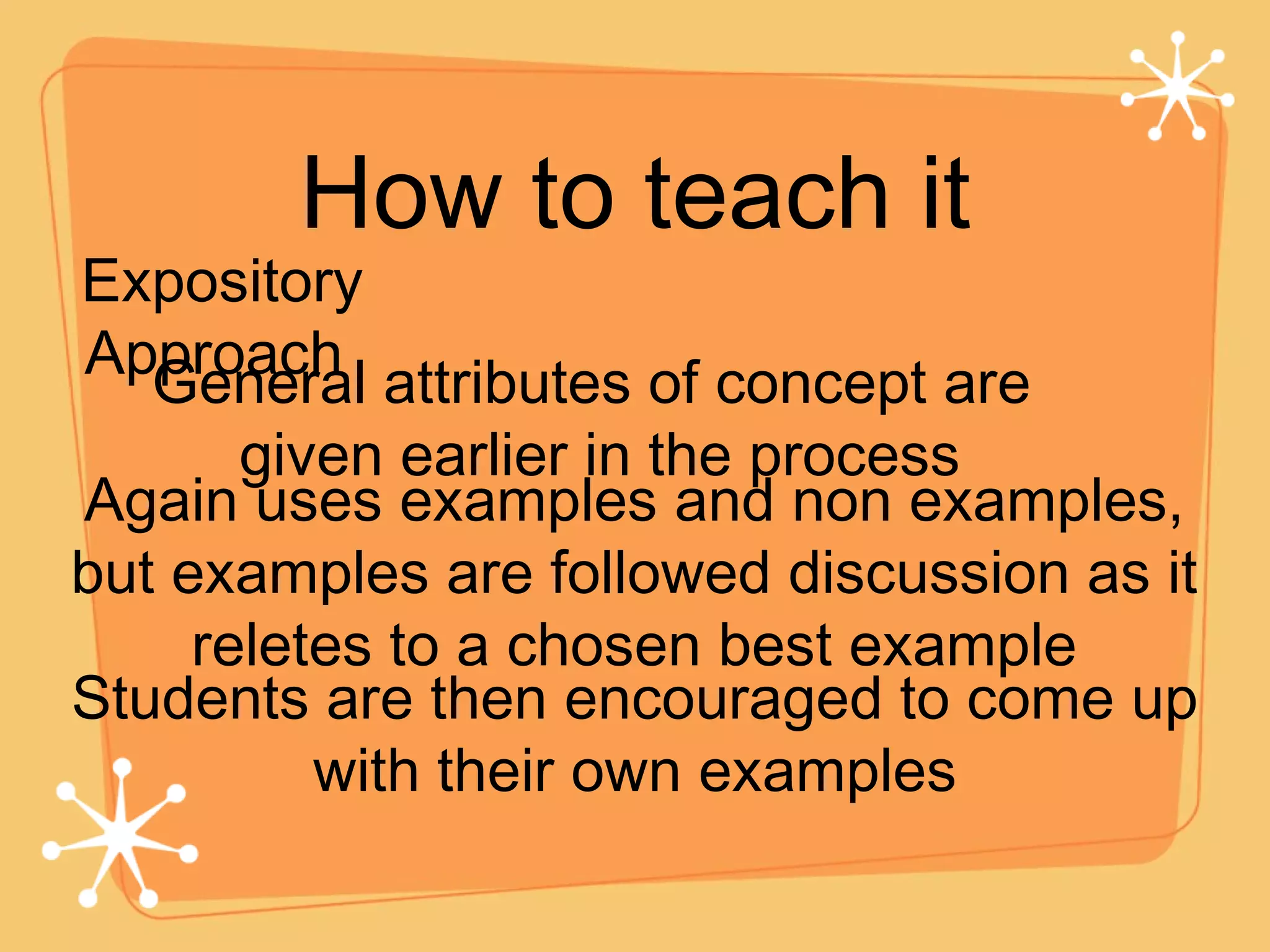 How to teach it Expository Approach  Again uses examples and non examples, but examples are followed discussion as it reletes to a chosen best example General attributes of concept are  given earlier in the process Students are then encouraged to come up with their own examples 