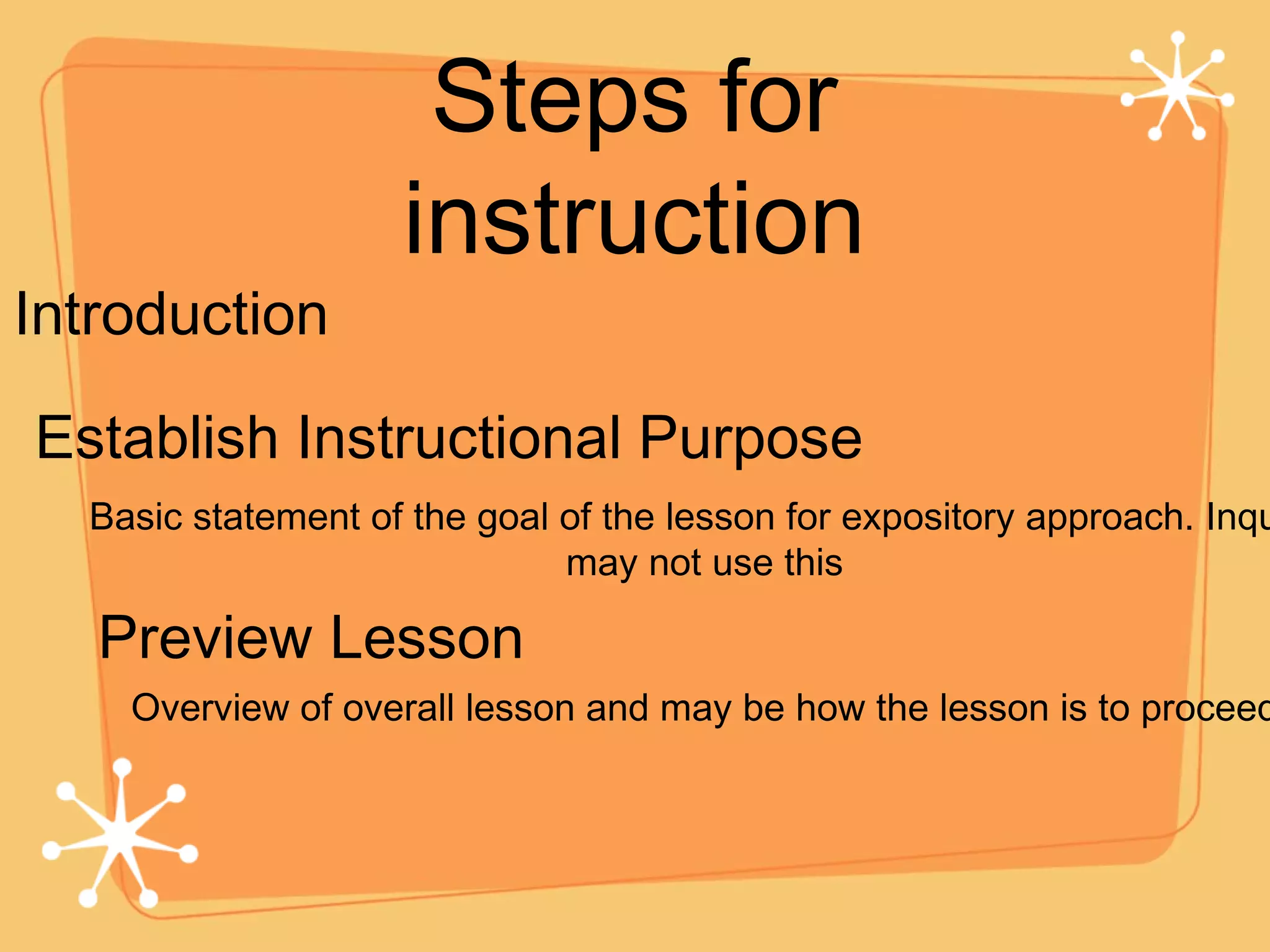 Steps for instruction Introduction Establish Instructional Purpose Preview Lesson Basic statement of the goal of the lesson for expository approach. Inquiry may not use this Overview of overall lesson and may be how the lesson is to proceed 