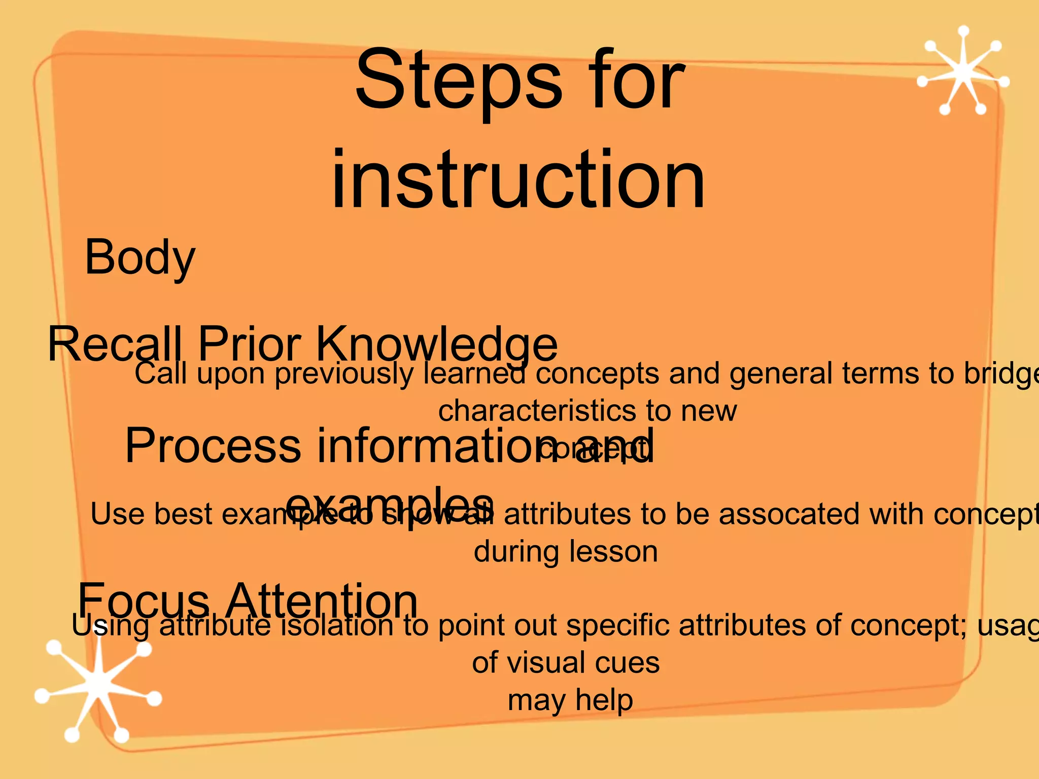 Steps for instruction Body Recall Prior Knowledge Process information and examples Call upon previously learned concepts and general terms to bridge characteristics to new  concept Use best example to show all attributes to be assocated with concept during lesson Focus Attention Using attribute isolation to point out specific attributes of concept; usage of visual cues may help 