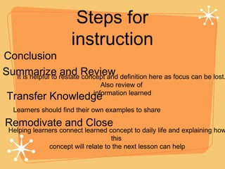 Steps for instruction Conclusion Summarize and Review Transfer Knowledge It is helpful to restate concept and definition here as focus can be lost. Also review of information learned Learners should find their own examples to share Remodivate and Close Helping learners connect learned concept to daily life and explaining how this  concept will relate to the next lesson can help 