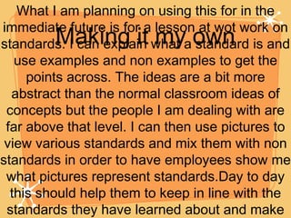 Making it my own What I am planning on using this for in the immediate future is for a lesson at wot work on standards. I can explain what a standard is and use examples and non examples to get the points across. The ideas are a bit more abstract than the normal classroom ideas of concepts but the people I am dealing with are far above that level. I can then use pictures to view various standards and mix them with non standards in order to have employees show me what pictures represent standards.Day to day this should help them to keep in line with the standards they have learned about and make our clients happier. 