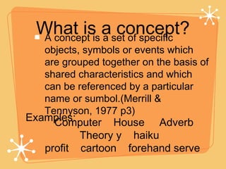 What is a concept? A concept is a set of specific objects, symbols or events which are grouped together on the basis of shared characteristics and which can be referenced by a particular name or sumbol.(Merrill & Tennyson, 1977 p3) Examples: Computer  House  Adverb  Theory y  haiku  profit  cartoon  forehand serve  