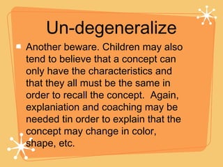 Un-degeneralize Another beware. Children may also tend to believe that a concept can only have the characteristics and that they all must be the same in order to recall the concept.  Again, explaniation and coaching may be needed tin order to explain that the concept may change in color, shape, etc. 