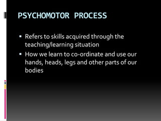 PSYCHOMOTOR PROCESS
 Refers to skills acquired through the
teaching/learning situation
 How we learn to co-ordinate and use our
hands, heads, legs and other parts of our
bodies
 