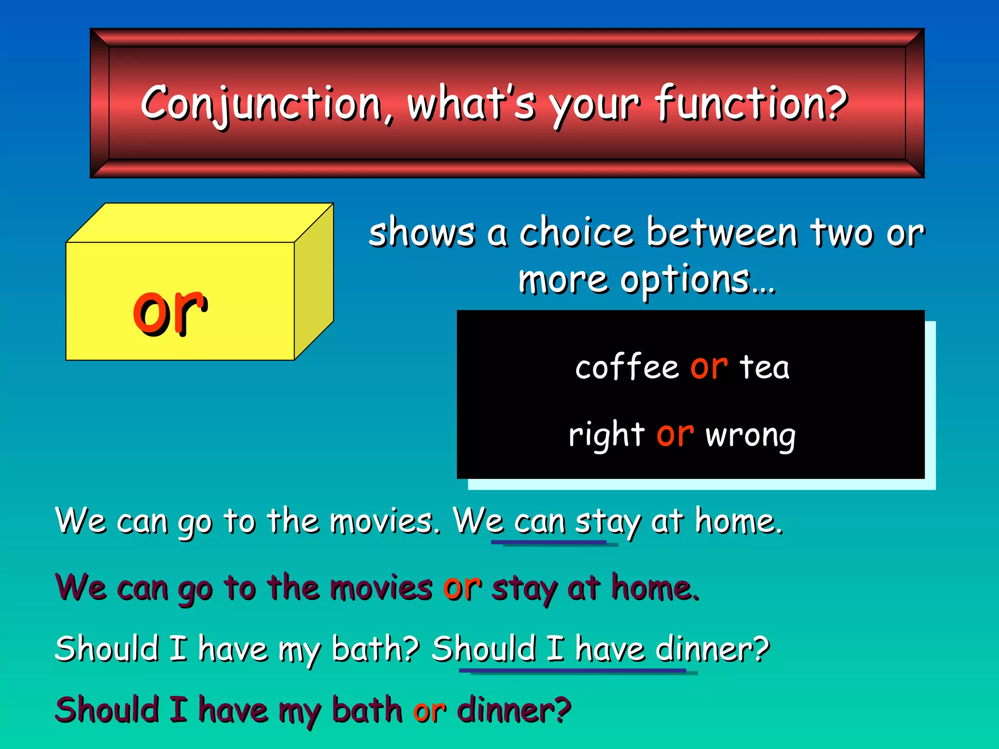 shows a choice between two or more options… We can go to the movies. We can stay at home. We can go to the movies   or   stay at home. Should I have my bath? Should I have dinner? Should I have my bath  or  dinner? coffee  or  tea right  or  wrong or Conjunction, what’s your function? 