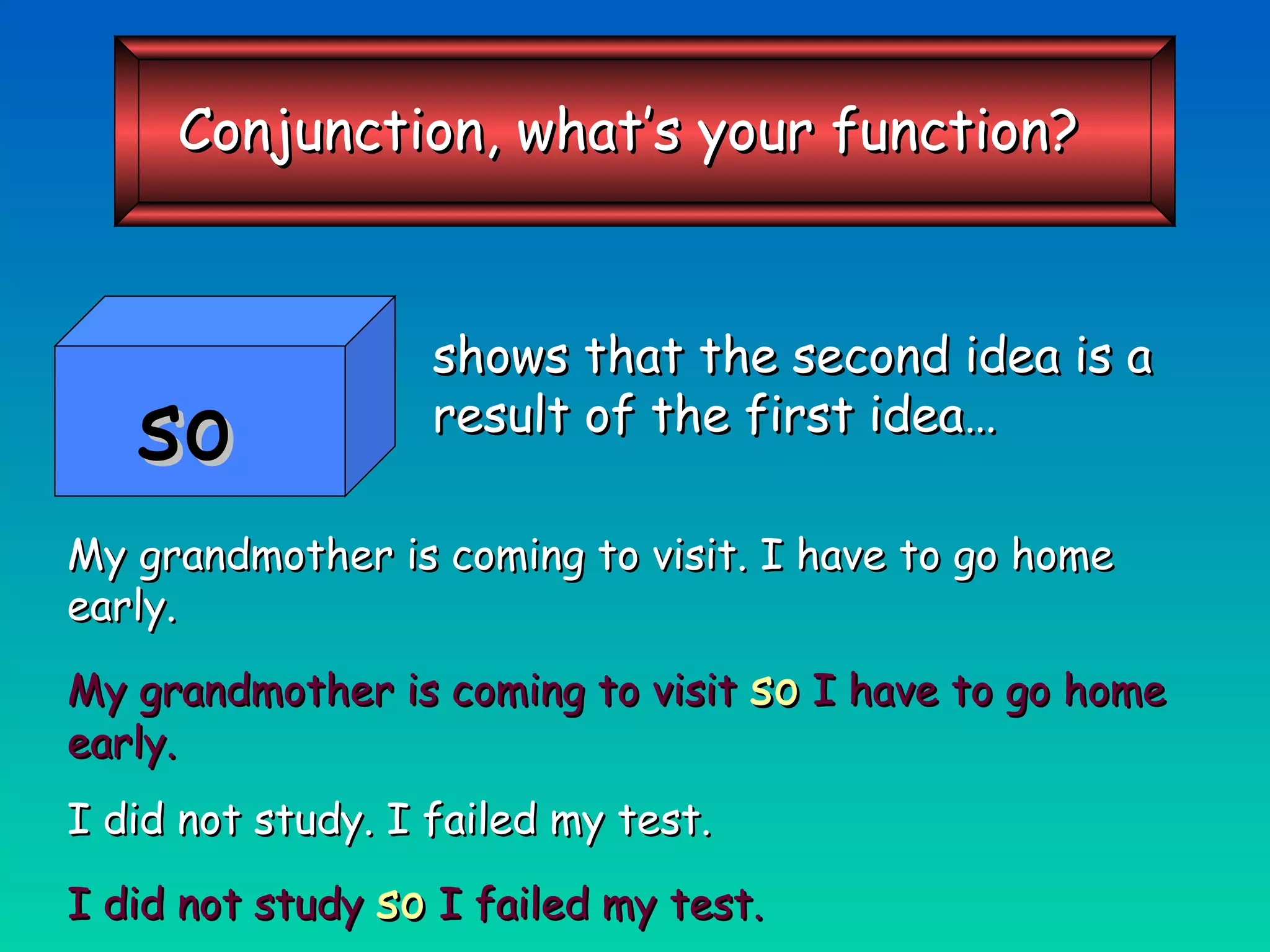 shows that the second idea is a result of the first idea… My grandmother is coming to visit. I have to go home early. My grandmother is coming to visit   so   I have to go home early. I did not study. I failed my test. I did not study   so   I failed my test. so Conjunction, what’s your function? 