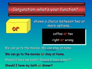 shows a choice between two or more options… We can go to the movies. We can stay at home. We can go to the movies   or   stay at home. Should I have my bath? Should I have dinner? Should I have my bath  or  dinner? coffee  or  tea right  or  wrong or Conjunction, what’s your function? 