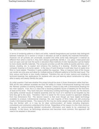 Fig. 1 Wall Section of Padre Pio Church (Ben Liddick)
In terms of rendering patterns in black and white, material designations and symbols help distinguish
between materials cut in section or shown in elevation as well as identify the materials themselves.
However not all symbols are universally accepted and while some help distinguish a material as
different from what is next to it, they don’t always specifically identify it. (i.e. glass, metal panel and
even an open void can look the same in elevation) New methods of color reproduction can be helpful
to more clearly identify materials. The computer provides us with the ability to quickly add tone, color,
texture, shading, etc. to explain and enhance the reading of a drawing. Another key aspect of
computer drawing is of course speed. In the days of hand drawing it could take hours to apply tone
films or hand stipple. Therefore it rarely justified the expense. Now a 2-second click of the mouse
can render any size area and allow for multiple testing of different patterns to find the best result. The
time versus cost factor is now mostly irrelevant. Therefore the use of color, texture and shading in
technical drawings has applications for students who are just learning about construction by being
able to easily and clearly identify the parts.
An initial question I had was whether this project should be done in three dimensions rather that two.
With all the new software available we have the ability to create 3-dimensional drawings that solve
the ‘flatness’ problem of working drawings. However I chose to stay with 2-dimensional drawings for
two main reasons. First, this is a class that is teaching students issues of detailing for the first time,
at least at this level. They have had prior introductory building technology courses, but the lectures
only lightly covered issues of material assembly and too much of it seemed to be forgotten by the
time they get to this class. Therefore I feel it is easier for the novice student to approach detailing
from two dimensions first. The second reason is that even though we have digital technology
available to produce 3-dimensional drawings, the vast majority of firms today are still producing
mostly 2-dimnesional details. The reasons for this may be inertia, people stay with working methods
they are familiar with; or it may be for clear communication, all trades including engineers,
consultants and contractors understand this format. Regardless of the reason it is the most common
language for communicating detailed construction information and needs to be understood by
students. In the future, as technology advances and becomes more common, this approach will
need to be adapted or discarded.
Page 2 of 5Teaching Construction Details wi
22-02-2015http://faculty.philau.edu/griffenc/teaching_construction_details_wi.htm
 