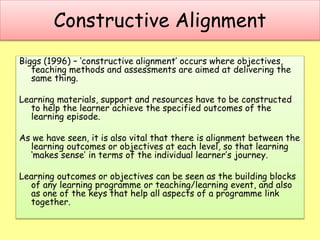 Constructive Alignment
Biggs (1996) – ‘constructive alignment’ occurs where objectives,
teaching methods and assessments are aimed at delivering the
same thing.
Learning materials, support and resources have to be constructed
to help the learner achieve the specified outcomes of the
learning episode.
As we have seen, it is also vital that there is alignment between the
learning outcomes or objectives at each level, so that learning
‘makes sense’ in terms of the individual learner’s journey.
Learning outcomes or objectives can be seen as the building blocks
of any learning programme or teaching/learning event, and also
as one of the keys that help all aspects of a programme link
together.
 