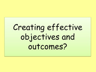 Creating effective
objectives and
outcomes?
 