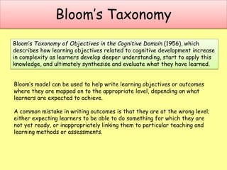 Bloom’s Taxonomy
Bloom’s model can be used to help write learning objectives or outcomes
where they are mapped on to the appropriate level, depending on what
learners are expected to achieve.
A common mistake in writing outcomes is that they are at the wrong level;
either expecting learners to be able to do something for which they are
not yet ready, or inappropriately linking them to particular teaching and
learning methods or assessments.
Bloom’s Taxonomy of Objectives in the Cognitive Domain (1956), which
describes how learning objectives related to cognitive development increase
in complexity as learners develop deeper understanding, start to apply this
knowledge, and ultimately synthesise and evaluate what they have learned.
 