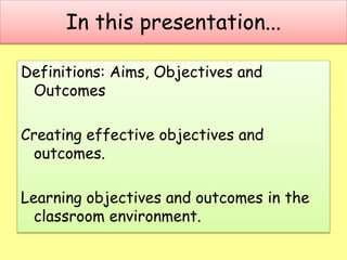 In this presentation...
Definitions: Aims, Objectives and
Outcomes
Creating effective objectives and
outcomes.
Learning objectives and outcomes in the
classroom environment.
 