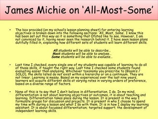 James Michie on ‘All-Most-Some’
• The box provided (on my school’s lesson planning sheet) for entering learning
objectives is broken down into the following sections: ‘All, Most, Some’. I know this
has been set out this way as it is something that Ofsted like to see. However, I am
not convinced by it, having never seen the research behind it. I have seen lesson plans
dutifully filled in, explaining how different sets of students will learn different skills.
All students will be able to describe…
Most students will be able to analyse…
Some students will be able to evaluate…
• Last time I checked, every single one of my students was capable of learning to do all
of those skills, if taught the right way. Last time I checked some students found
evaluating easier than analysing. Whichever taxonomy you prescribe to (Bloom’s /
SOLO), the skills listed do not exist within a hierarchy or on a continuum. They are
not linear. Learning is messy. Based on my experiences over the last nine years,
learners will acquire different skills at varying rates in varying orders of preference,
based on a diverse range of factors.
• None of this is to say that I don’t believe in differentiation. I do. In my mind,
differentiation is not about learning objectives or outcomes, it is about teaching and
learning. Differentiation takes place during the lesson. It is present in the way I
formulate groups for discussion and projects. It is present in who I choose to spend
my time with during a lesson and what I do with them. It is in how I deploy my learning
assistant. It is about focussed differentiation; targeted support; the development of
independent learning skills.
 