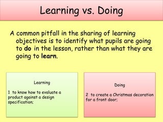 Learning vs. Doing
A common pitfall in the sharing of learning
objectives is to identify what pupils are going
to do in the lesson, rather than what they are
going to learn.
Learning
1 to know how to evaluate a
product against a design
specification;
Doing
2 to create a Christmas decoration
for a front door;
 
