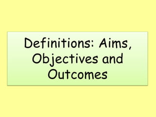 Definitions: Aims,
Objectives and
Outcomes
 
