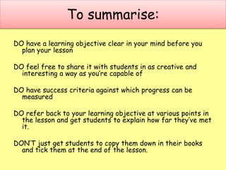 To summarise:
DO have a learning objective clear in your mind before you
plan your lesson
DO feel free to share it with students in as creative and
interesting a way as you’re capable of
DO have success criteria against which progress can be
measured
DO refer back to your learning objective at various points in
the lesson and get students to explain how far they’ve met
it.
DON’T just get students to copy them down in their books
and tick them at the end of the lesson.
 