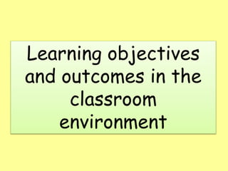 Learning objectives
and outcomes in the
classroom
environment
 