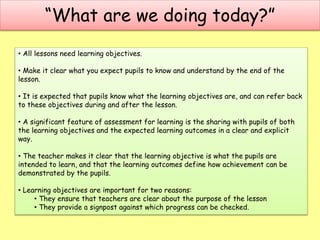 “What are we doing today?”
• All lessons need learning objectives.
• Make it clear what you expect pupils to know and understand by the end of the
lesson.
• It is expected that pupils know what the learning objectives are, and can refer back
to these objectives during and after the lesson.
• A significant feature of assessment for learning is the sharing with pupils of both
the learning objectives and the expected learning outcomes in a clear and explicit
way.
• The teacher makes it clear that the learning objective is what the pupils are
intended to learn, and that the learning outcomes define how achievement can be
demonstrated by the pupils.
• Learning objectives are important for two reasons:
• They ensure that teachers are clear about the purpose of the lesson
• They provide a signpost against which progress can be checked.
 
