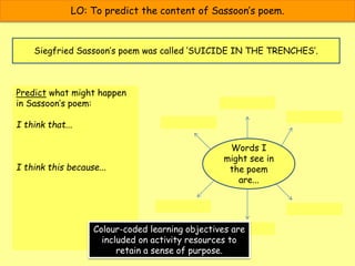 LO: To predict the content of Sassoon’s poem.
Siegfried Sassoon’s poem was called ‘SUICIDE IN THE TRENCHES’.
Predict what might happen
in Sassoon’s poem:
I think that...
I think this because...
Words I
might see in
the poem
are...
Colour-coded learning objectives are
included on activity resources to
retain a sense of purpose.
 