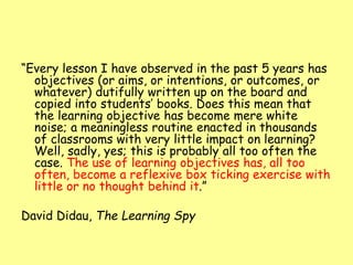 “Every lesson I have observed in the past 5 years has
objectives (or aims, or intentions, or outcomes, or
whatever) dutifully written up on the board and
copied into students’ books. Does this mean that
the learning objective has become mere white
noise; a meaningless routine enacted in thousands
of classrooms with very little impact on learning?
Well, sadly, yes; this is probably all too often the
case. The use of learning objectives has, all too
often, become a reflexive box ticking exercise with
little or no thought behind it.”
David Didau, The Learning Spy
 