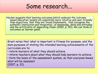 Some research...
Harden suggests that learning outcomes (which underpin the ‘outcome
based education’ model) are essentially more ‘intuitive and user-friendly’
than objectives, that they are ‘broad statements… that recognise the
authentic interaction and integration...of knowledge, skills and attitudes
and the artificiality of separating these’ (2002, p. 151). We can think of
outcomes as ‘learner goals’.
Grant notes that ‘what is important is fitness for purpose, and the
main purposes of stating the intended learning achievements of the
curriculum are to:
• inform learners of what they should achieve
• inform teachers about what they should help learners to achieve
• form the basis of the assessment system, so that everyone knows
what will be assessed
(2007, p. 21).
 
