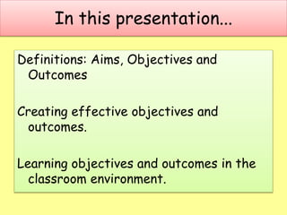 In this presentation...
Definitions: Aims, Objectives and
Outcomes
Creating effective objectives and
outcomes.
Learning ob...
